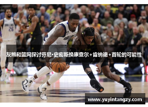 灰熊和篮网探讨芬尼·史密斯换康查尔+肯纳德+首轮的可能性 灰熊和篮网探讨芬尼·史密斯换康查尔+肯纳德+首轮的可能性